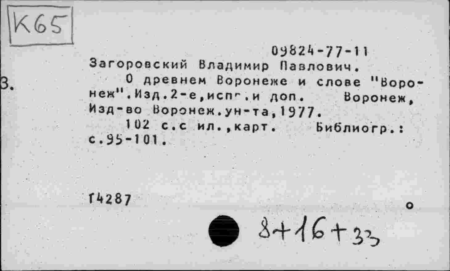 ﻿оу82А -77-1 1 Загоровский Владимир Павлович.
О древнем Воронеже и слове "Воронеж" . Изд . 2-е , исп1“ . и доп. Воронеж, Изд-во Воронеж.ун-та,1977.
102 с.с ил.,карт. Библиогр.: с.95-101.
Г 42 8 7
о